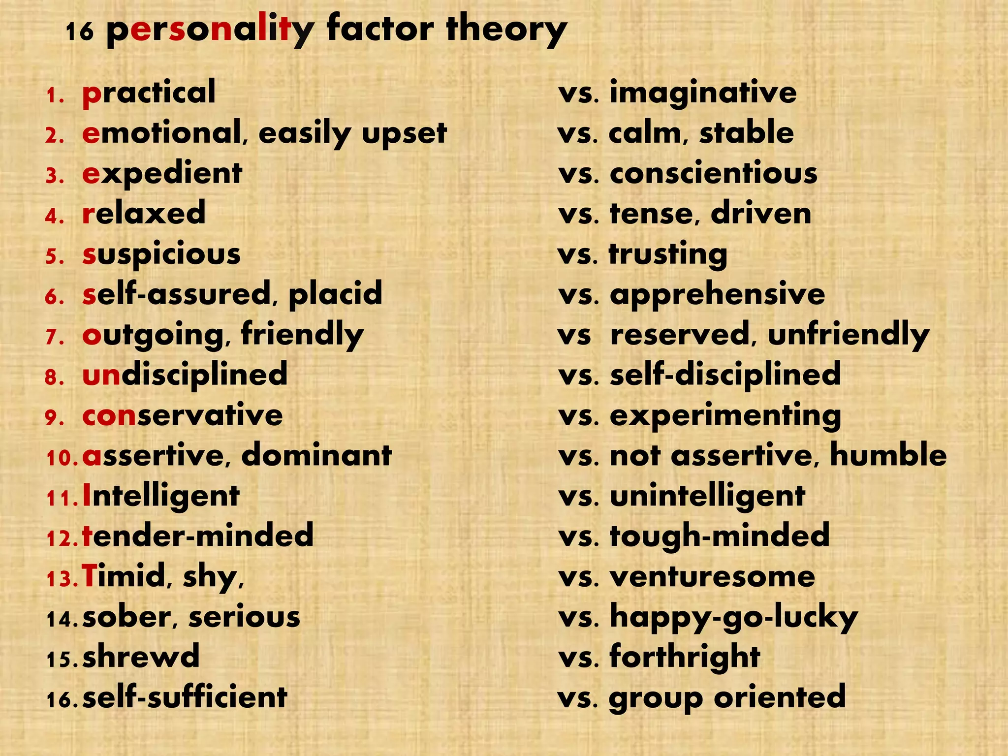 16 personality factor theory
1. practical vs. imaginative
2. emotional, easily upset vs. calm, stable
3. expedient vs. conscientious
4. relaxed vs. tense, driven
5. suspicious vs. trusting
6. self-assured, placid vs. apprehensive
7. outgoing, friendly vs reserved, unfriendly
8. undisciplined vs. self-disciplined
9. conservative vs. experimenting
10.assertive, dominant vs. not assertive, humble
11.Intelligent vs. unintelligent
12.tender-minded vs. tough-minded
13.Timid, shy, vs. venturesome
14.sober, serious vs. happy-go-lucky
15.shrewd vs. forthright
16.self-sufficient vs. group oriented
 
