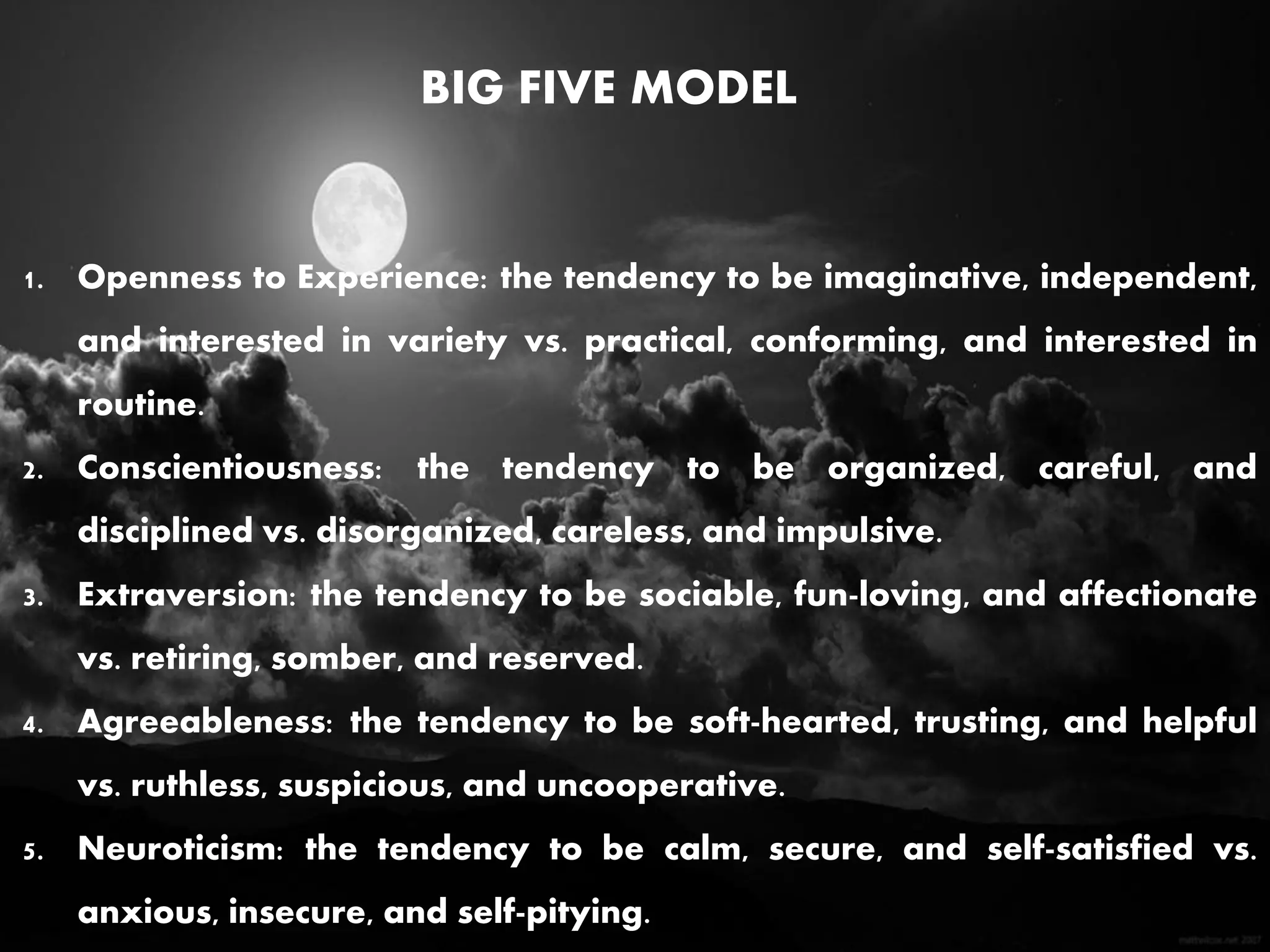 BIG FIVE MODEL
1. Openness to Experience: the tendency to be imaginative, independent,
and interested in variety vs. practical, conforming, and interested in
routine.
2. Conscientiousness: the tendency to be organized, careful, and
disciplined vs. disorganized, careless, and impulsive.
3. Extraversion: the tendency to be sociable, fun-loving, and affectionate
vs. retiring, somber, and reserved.
4. Agreeableness: the tendency to be soft-hearted, trusting, and helpful
vs. ruthless, suspicious, and uncooperative.
5. Neuroticism: the tendency to be calm, secure, and self-satisfied vs.
anxious, insecure, and self-pitying.
 