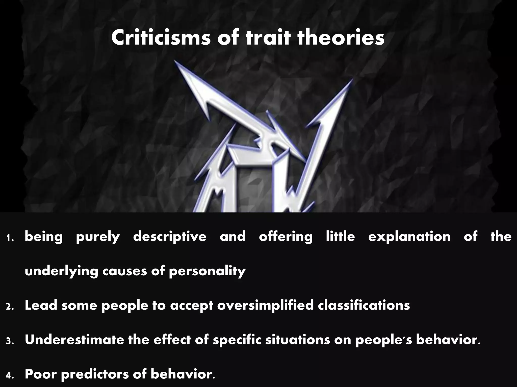 Criticisms of trait theories
1. being purely descriptive and offering little explanation of the
underlying causes of personality
2. Lead some people to accept oversimplified classifications
3. Underestimate the effect of specific situations on people's behavior.
4. Poor predictors of behavior.
 