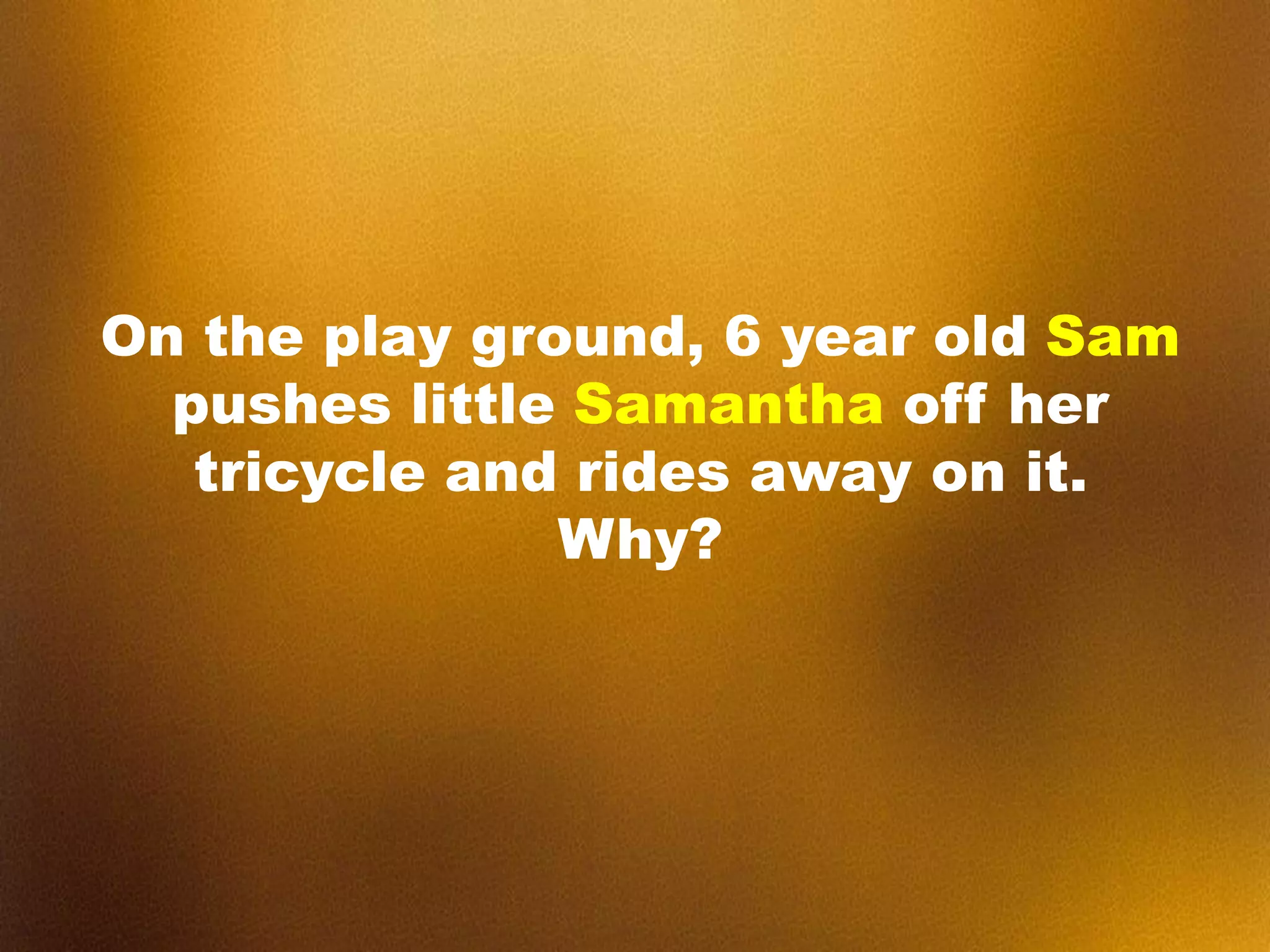 On the play ground, 6 year old Sam
pushes little Samantha off her
tricycle and rides away on it.
Why?
 
