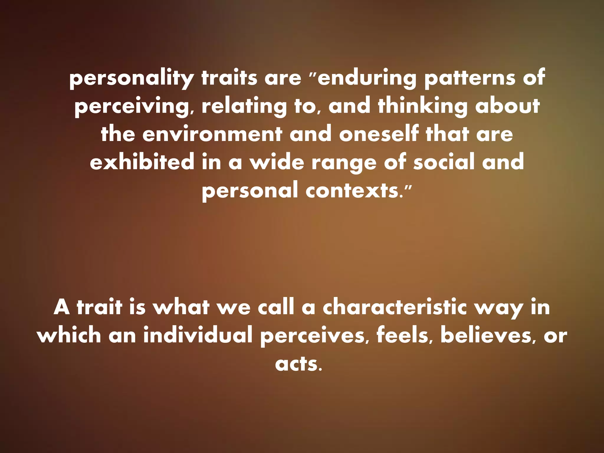 personality traits are "enduring patterns of
perceiving, relating to, and thinking about
the environment and oneself that are
exhibited in a wide range of social and
personal contexts."
A trait is what we call a characteristic way in
which an individual perceives, feels, believes, or
acts.
 