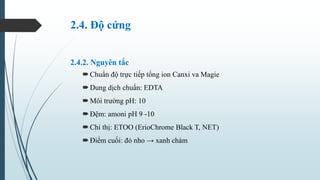 2.4. Độ cứng
2.4.2. Nguyên tắc
Chuẩn độ trực tiếp tổng ion Canxi va Magie
Dung dịch chuẩn: EDTA
Môi trường pH: 10
Đệm:...