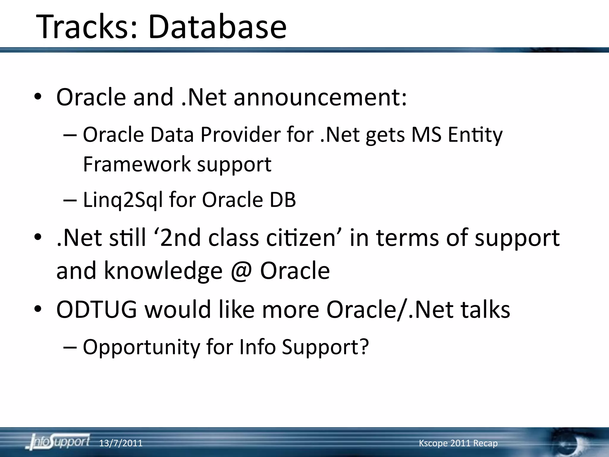 Tracks: Database
• Oracle and .Net announcement:
  – Oracle Data Provider for .Net gets MS En]ty 
    Framework support
  – Linq2Sql for Oracle DB
• .Net s]ll ‘2nd class ci]zen’ in terms of support 
  and knowledge @ Oracle
• ODTUG would like more Oracle/.Net talks
  – Opportunity for Info Support?


      13/7/2011                       Kscope 2011 Recap
 