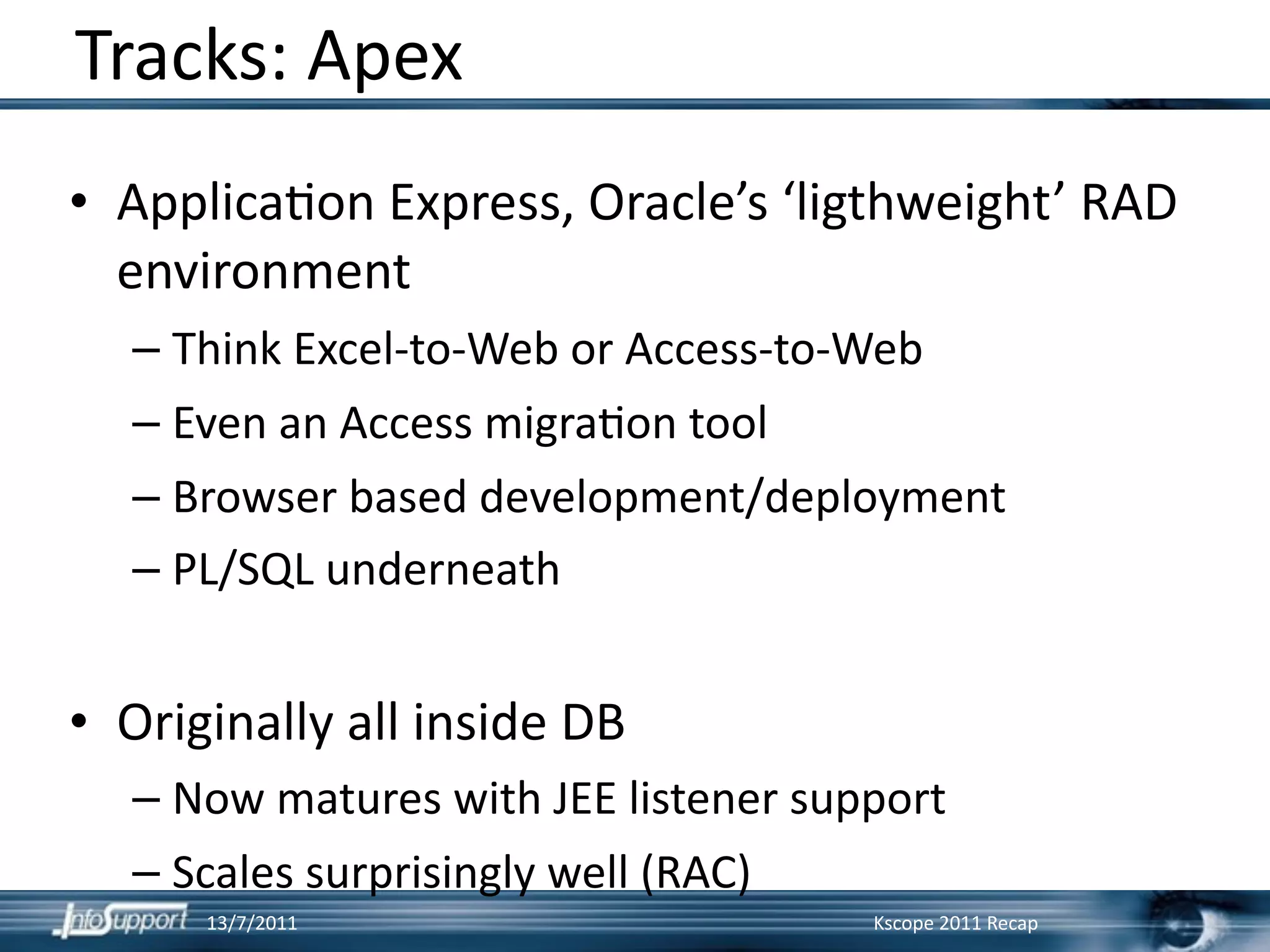 Tracks: Apex
• Applica]on Express, Oracle’s ‘ligthweight’ RAD 
  environment
  – Think Excel‐to‐Web or Access‐to‐Web
  – Even an Access migra]on tool
  – Browser based development/deployment
  – PL/SQL underneath


• Originally all inside DB
  – Now matures with JEE listener support
  – Scales surprisingly well (RAC)
      13/7/2011                      Kscope 2011 Recap
 