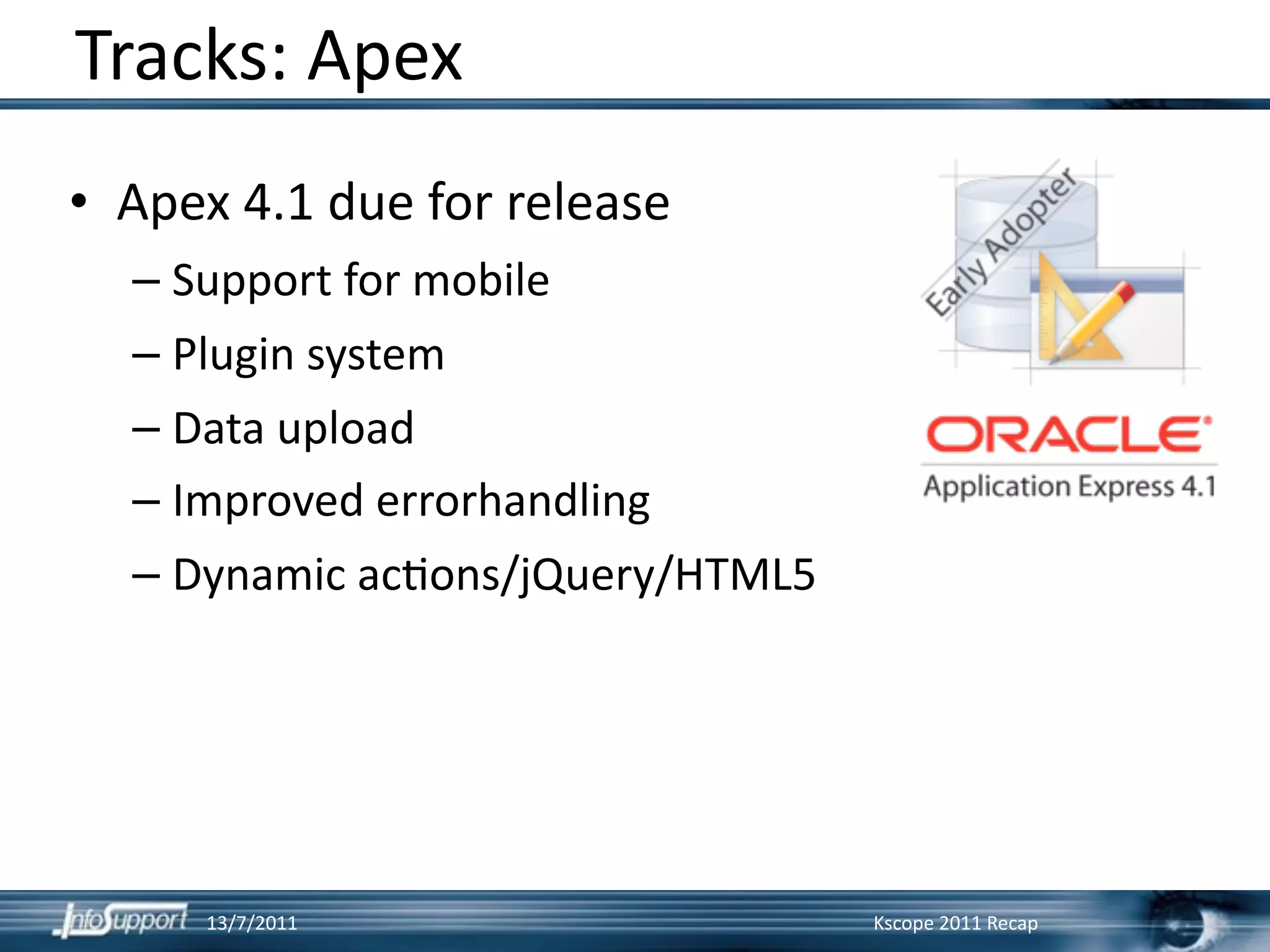 Tracks: Apex
• Apex 4.1 due for release
  – Support for mobile
  – Plugin system
  – Data upload
  – Improved errorhandling
  – Dynamic ac]ons/jQuery/HTML5




     13/7/2011                    Kscope 2011 Recap
 