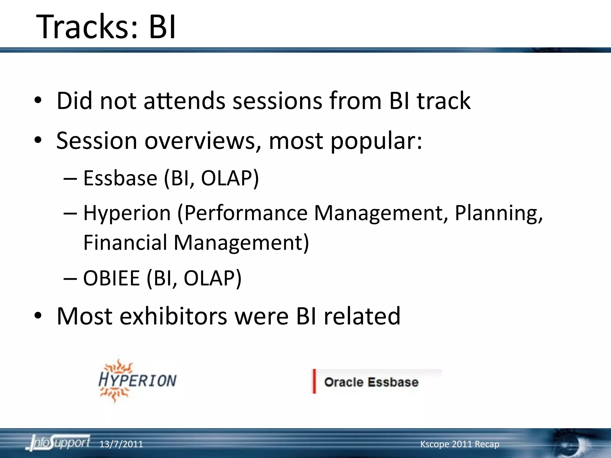 Tracks: BI
• Did not a?ends sessions from BI track
• Session overviews, most popular:
  – Essbase (BI, OLAP)
  – Hyperion (Performance Management, Planning, 
    Financial Management)
  – OBIEE (BI, OLAP)
• Most exhibitors were BI related



     13/7/2011                      Kscope 2011 Recap
 