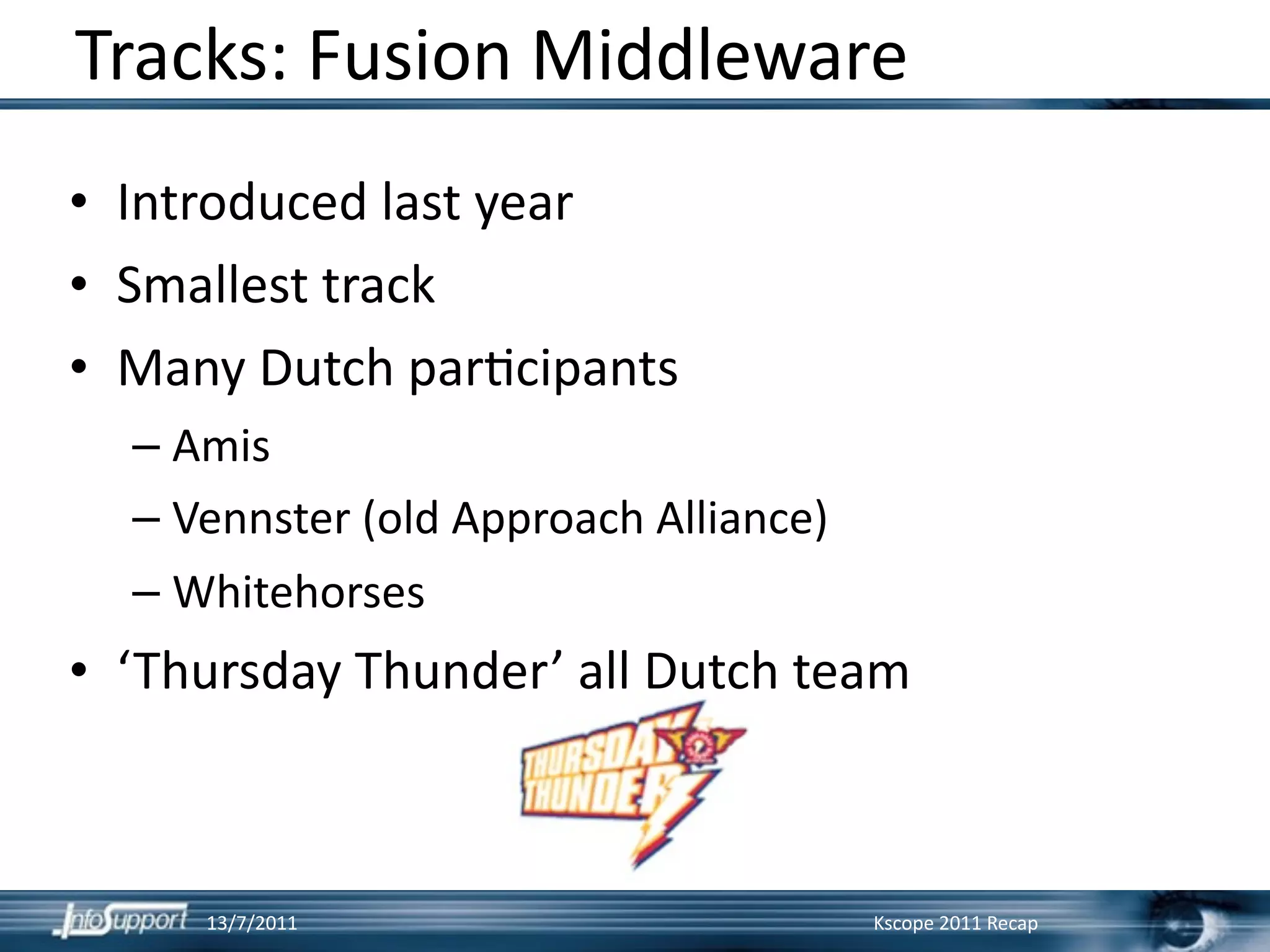 Tracks: Fusion Middleware
• Introduced last year
• Smallest track
• Many Dutch par]cipants
  – Amis
  – Vennster (old Approach Alliance)
  – Whitehorses
• ‘Thursday Thunder’ all Dutch team



     13/7/2011                         Kscope 2011 Recap
 
