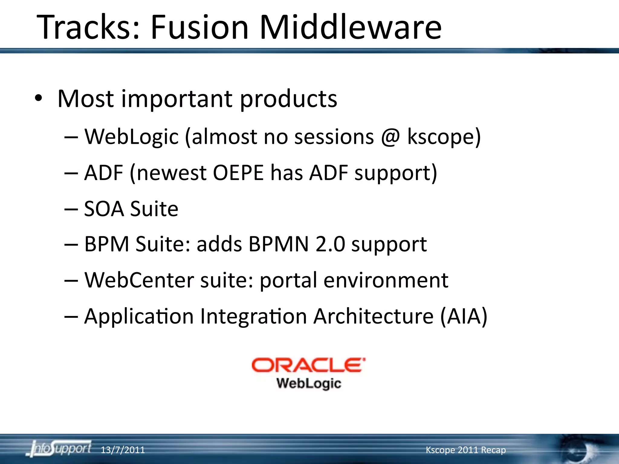 Tracks: Fusion Middleware
• Most important products
  – WebLogic (almost no sessions @ kscope)
  – ADF (newest OEPE has ADF support) 
  – SOA Suite
  – BPM Suite: adds BPMN 2.0 support
  – WebCenter suite: portal environment
  – Applica]on Integra]on Architecture (AIA)




     13/7/2011                       Kscope 2011 Recap
 