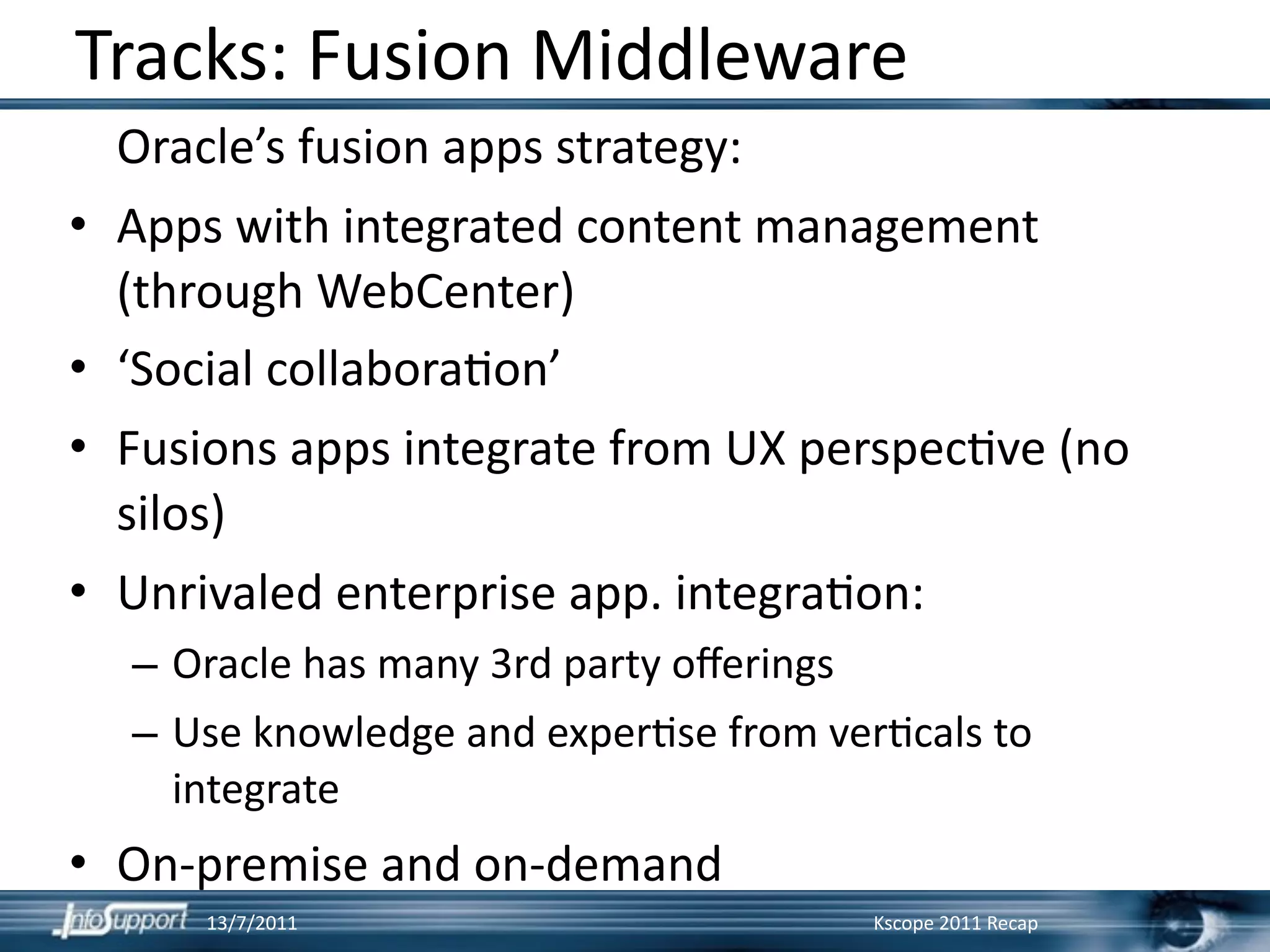 Tracks: Fusion Middleware
    Oracle’s fusion apps strategy:
•   Apps with integrated content management 
    (through WebCenter)
•   ‘Social collabora]on’ 
•   Fusions apps integrate from UX perspec]ve (no 
    silos)
•   Unrivaled enterprise app. integra]on:
    – Oracle has many 3rd party oﬀerings
    – Use knowledge and exper]se from ver]cals to 
      integrate
• On‐premise and on‐demand
        13/7/2011                        Kscope 2011 Recap
 