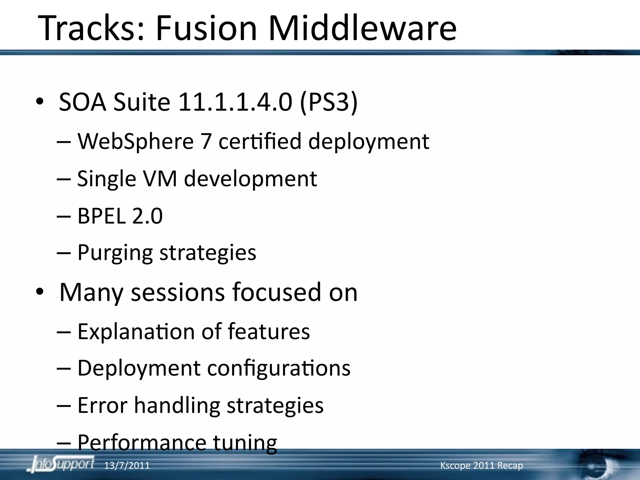 Tracks: Fusion Middleware
• SOA Suite 11.1.1.4.0 (PS3)
 – WebSphere 7 cer]ﬁed deployment
 – Single VM development
 – BPEL 2.0
 – Purging strategies
• Many sessions focused on
 – Explana]on of features
 – Deployment conﬁgura]ons
 – Error handling strategies
 – Performance tuning
     13/7/2011                      Kscope 2011 Recap
 