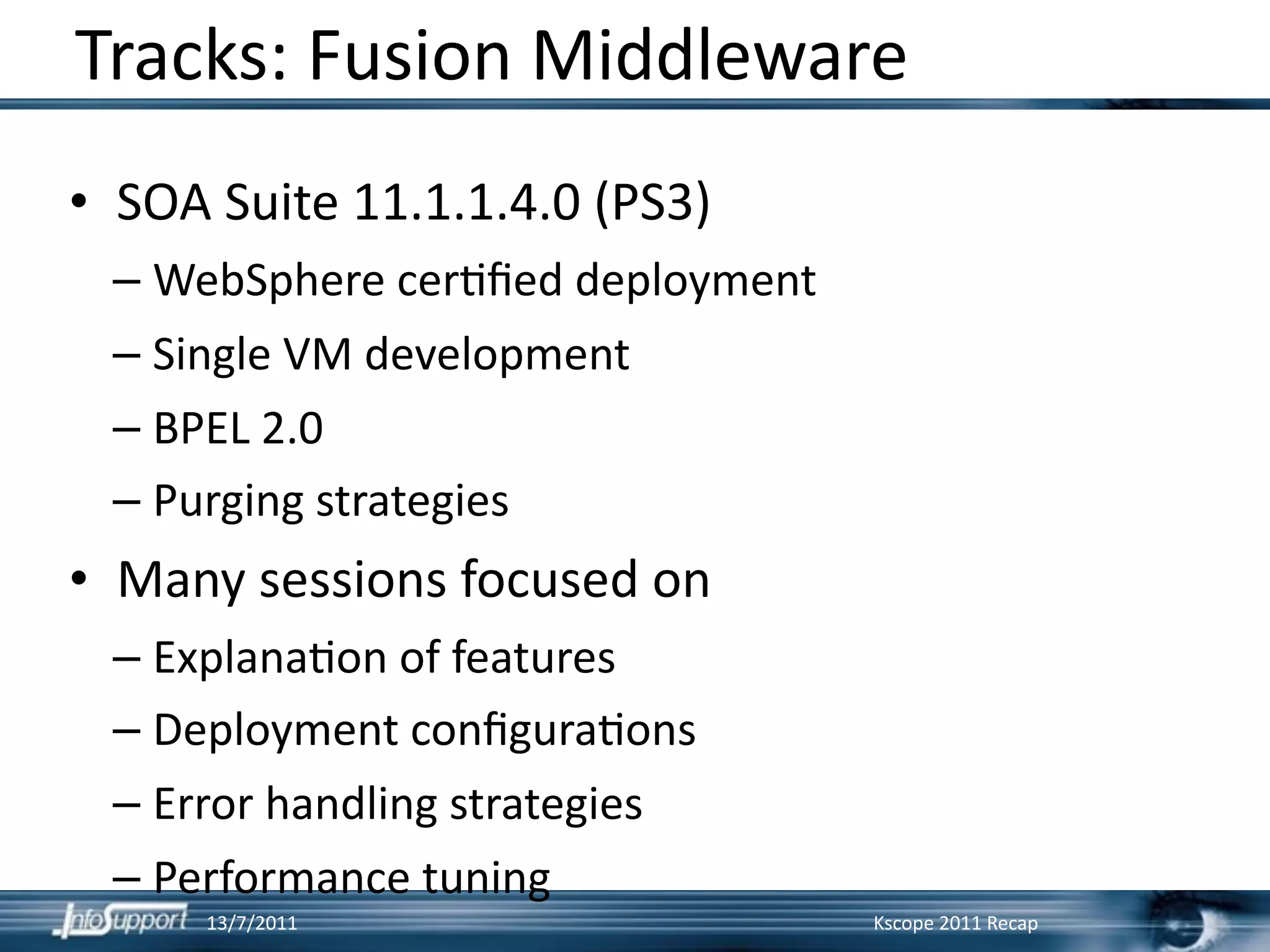 Tracks: Fusion Middleware
• SOA Suite 11.1.1.4.0 (PS3)
 – WebSphere cer]ﬁed deployment
 – Single VM development
 – BPEL 2.0
 – Purging strategies
• Many sessions focused on
 – Explana]on of features
 – Deployment conﬁgura]ons
 – Error handling strategies
 – Performance tuning
     13/7/2011                    Kscope 2011 Recap
 