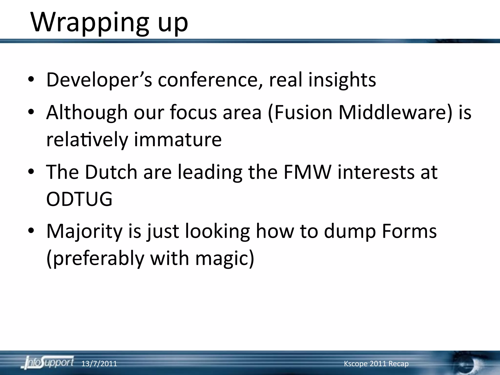Wrapping up
• Developer’s conference, real insights
• Although our focus area (Fusion Middleware) is 
  rela]vely immature
• The Dutch are leading the FMW interests at 
  ODTUG
• Majority is just looking how to dump Forms 
  (preferably with magic)



        13/7/2011                 Kscope 2011 Recap
 