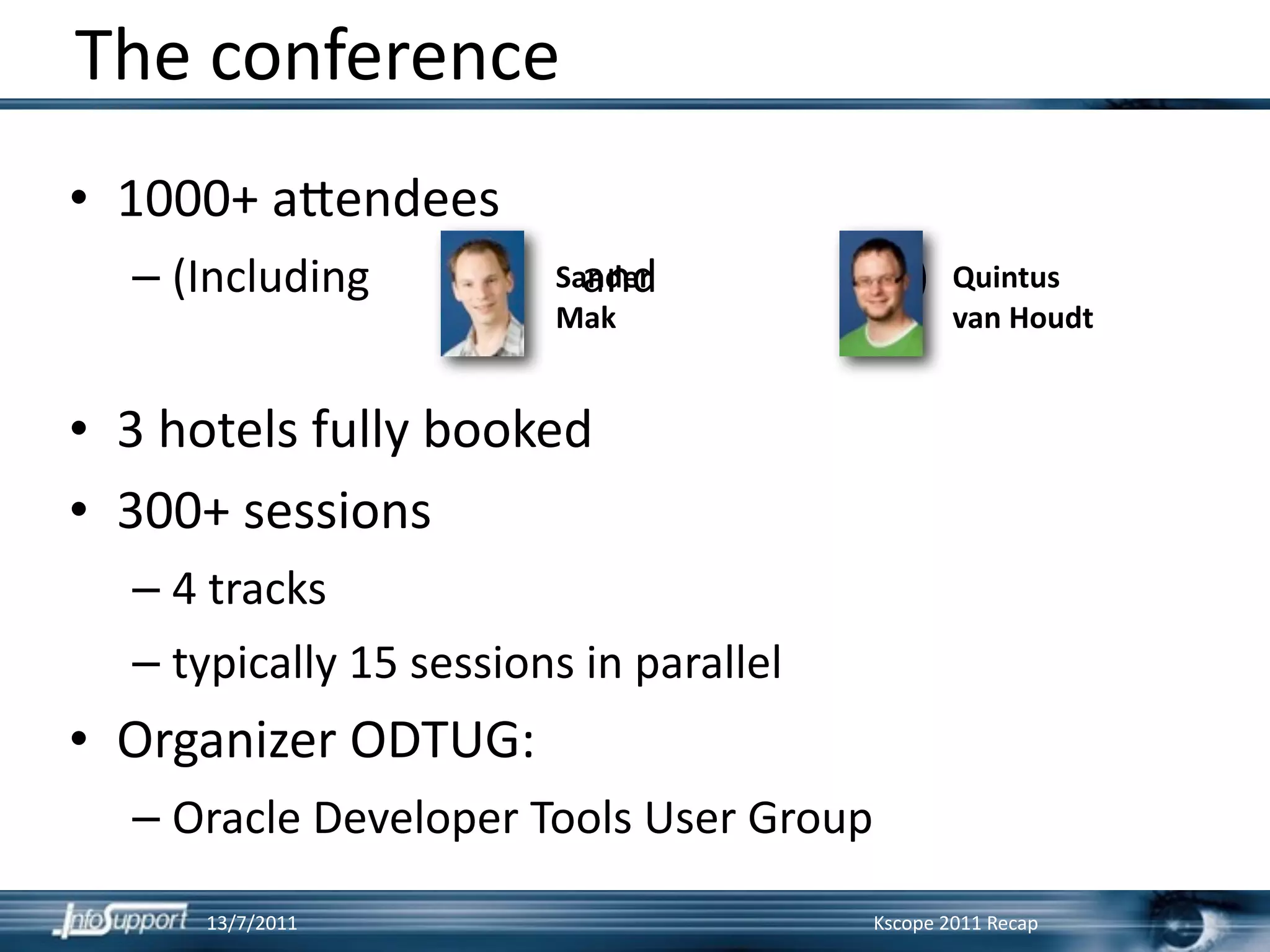 The conference
• 1000+ a?endees
  – (Including                   and                       )
                               Sander                          Quintus 
                                Mak                            van Houdt


• 3 hotels fully booked
• 300+ sessions
  – 4 tracks
  – typically 15 sessions in parallel
• Organizer ODTUG:
  – Oracle Developer Tools User Group
       13/7/2011                                       Kscope 2011 Recap
 