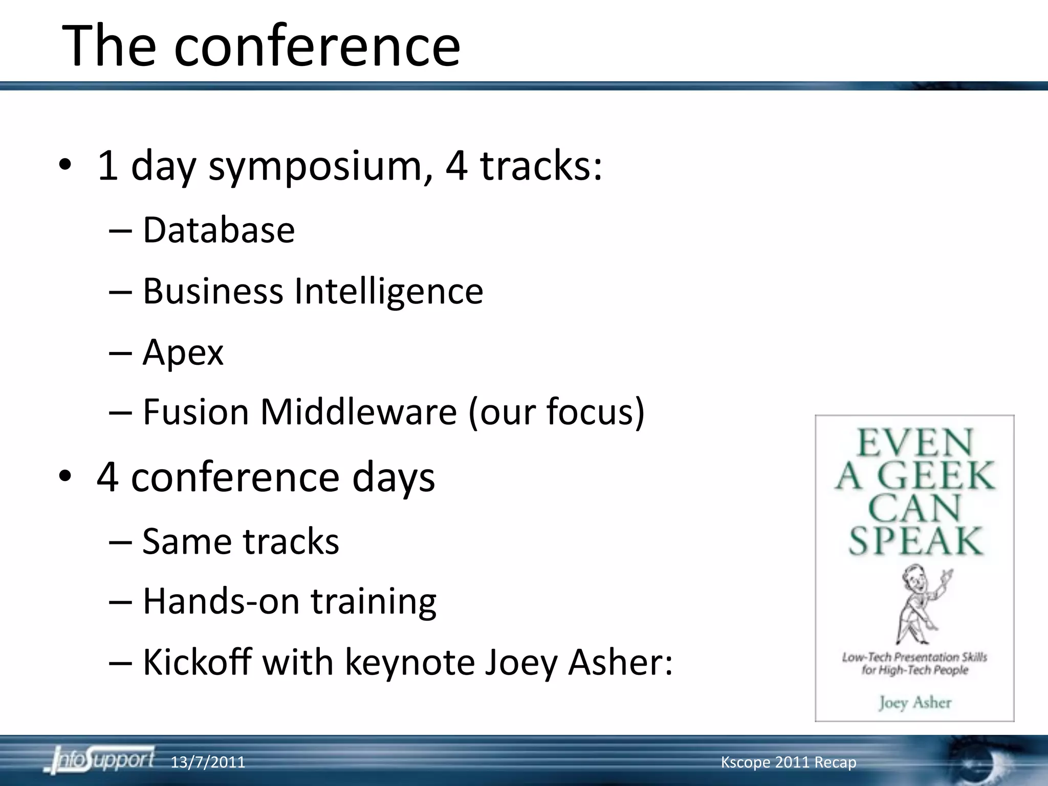 The conference
• 1 day symposium, 4 tracks:
  – Database
  – Business Intelligence
  – Apex
  – Fusion Middleware (our focus)
• 4 conference days
  – Same tracks
  – Hands‐on training
  – Kickoﬀ with keynote Joey Asher:

     13/7/2011                        Kscope 2011 Recap
 