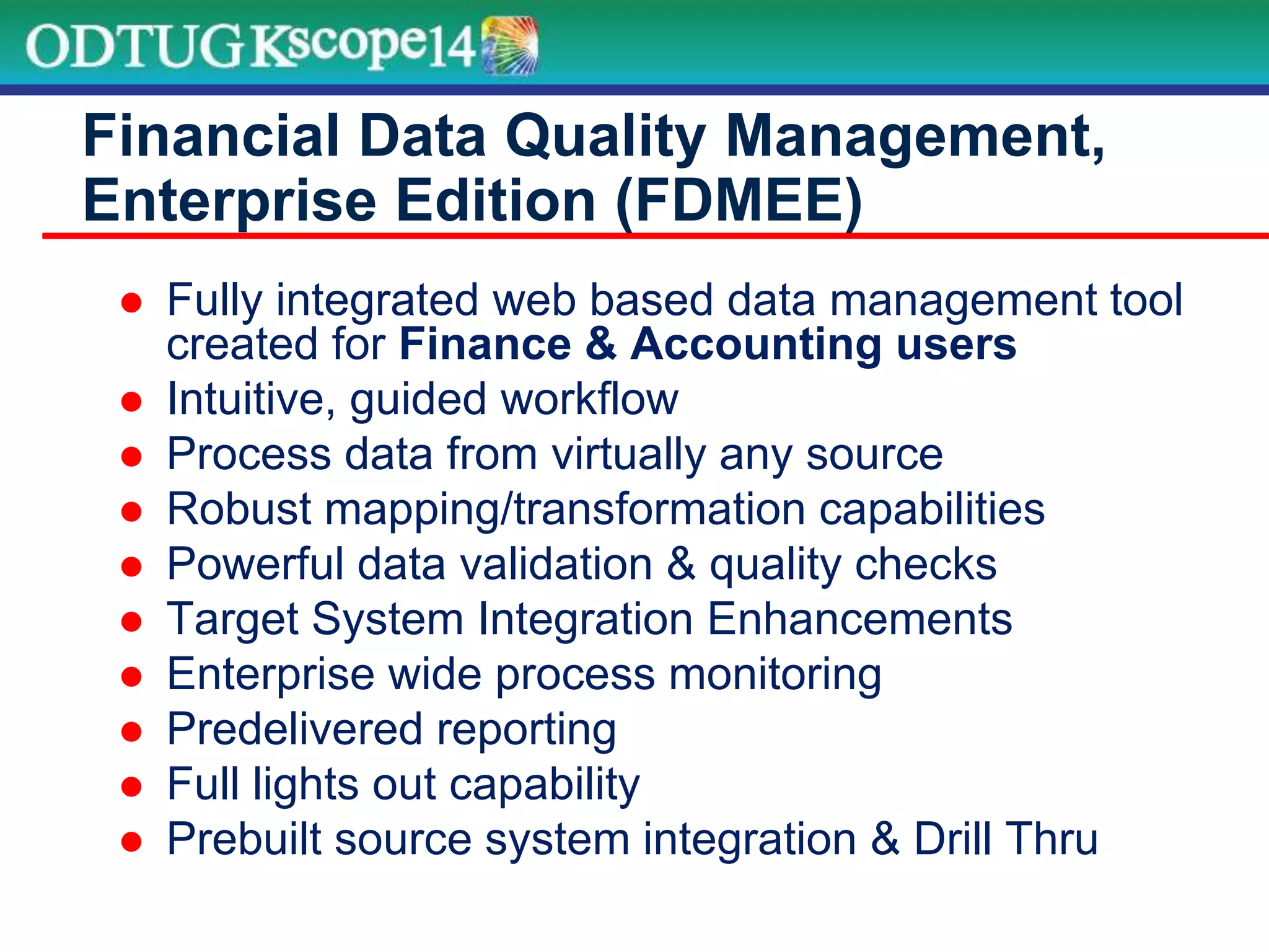  Fully integrated web based data management tool
created for Finance & Accounting users
 Intuitive, guided workflow
 Process data from virtually any source
 Robust mapping/transformation capabilities
 Powerful data validation & quality checks
 Target System Integration Enhancements
 Enterprise wide process monitoring
 Predelivered reporting
 Full lights out capability
 Prebuilt source system integration & Drill Thru
Financial Data Quality Management,
Enterprise Edition (FDMEE)
 