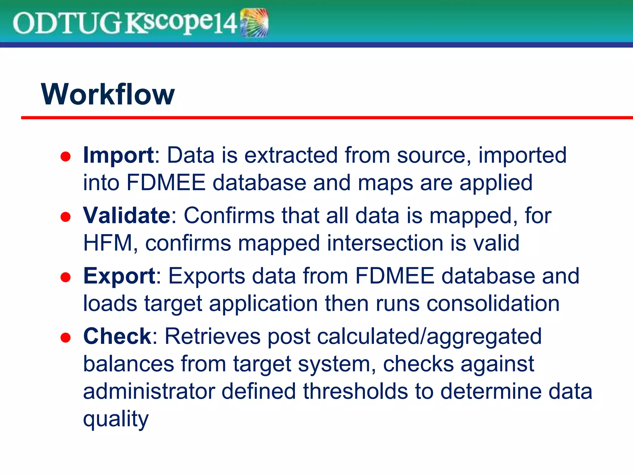  Import: Data is extracted from source, imported
into FDMEE database and maps are applied
 Validate: Confirms that all data is mapped, for
HFM, confirms mapped intersection is valid
 Export: Exports data from FDMEE database and
loads target application then runs consolidation
 Check: Retrieves post calculated/aggregated
balances from target system, checks against
administrator defined thresholds to determine data
quality
Workflow
 