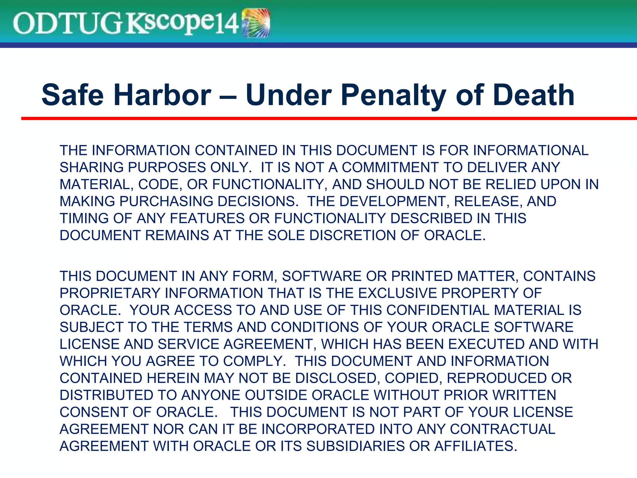 THE INFORMATION CONTAINED IN THIS DOCUMENT IS FOR INFORMATIONAL
SHARING PURPOSES ONLY. IT IS NOT A COMMITMENT TO DELIVER ANY
MATERIAL, CODE, OR FUNCTIONALITY, AND SHOULD NOT BE RELIED UPON IN
MAKING PURCHASING DECISIONS. THE DEVELOPMENT, RELEASE, AND
TIMING OF ANY FEATURES OR FUNCTIONALITY DESCRIBED IN THIS
DOCUMENT REMAINS AT THE SOLE DISCRETION OF ORACLE.
THIS DOCUMENT IN ANY FORM, SOFTWARE OR PRINTED MATTER, CONTAINS
PROPRIETARY INFORMATION THAT IS THE EXCLUSIVE PROPERTY OF
ORACLE. YOUR ACCESS TO AND USE OF THIS CONFIDENTIAL MATERIAL IS
SUBJECT TO THE TERMS AND CONDITIONS OF YOUR ORACLE SOFTWARE
LICENSE AND SERVICE AGREEMENT, WHICH HAS BEEN EXECUTED AND WITH
WHICH YOU AGREE TO COMPLY. THIS DOCUMENT AND INFORMATION
CONTAINED HEREIN MAY NOT BE DISCLOSED, COPIED, REPRODUCED OR
DISTRIBUTED TO ANYONE OUTSIDE ORACLE WITHOUT PRIOR WRITTEN
CONSENT OF ORACLE. THIS DOCUMENT IS NOT PART OF YOUR LICENSE
AGREEMENT NOR CAN IT BE INCORPORATED INTO ANY CONTRACTUAL
AGREEMENT WITH ORACLE OR ITS SUBSIDIARIES OR AFFILIATES.
Safe Harbor – Under Penalty of Death
 