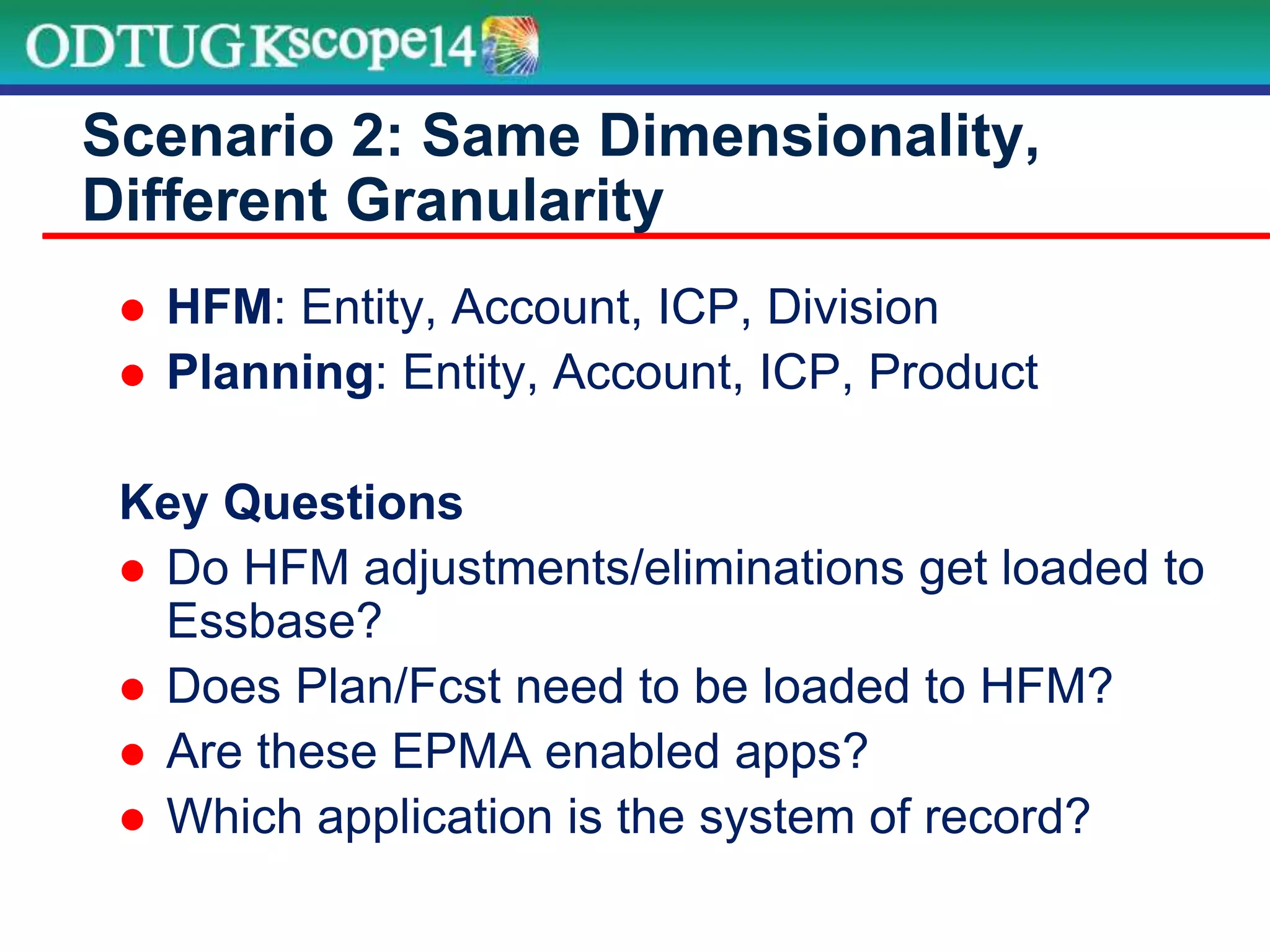  HFM: Entity, Account, ICP, Division
 Planning: Entity, Account, ICP, Product
Key Questions
 Do HFM adjustments/eliminations get loaded to
Essbase?
 Does Plan/Fcst need to be loaded to HFM?
 Are these EPMA enabled apps?
 Which application is the system of record?
Scenario 2: Same Dimensionality,
Different Granularity
 