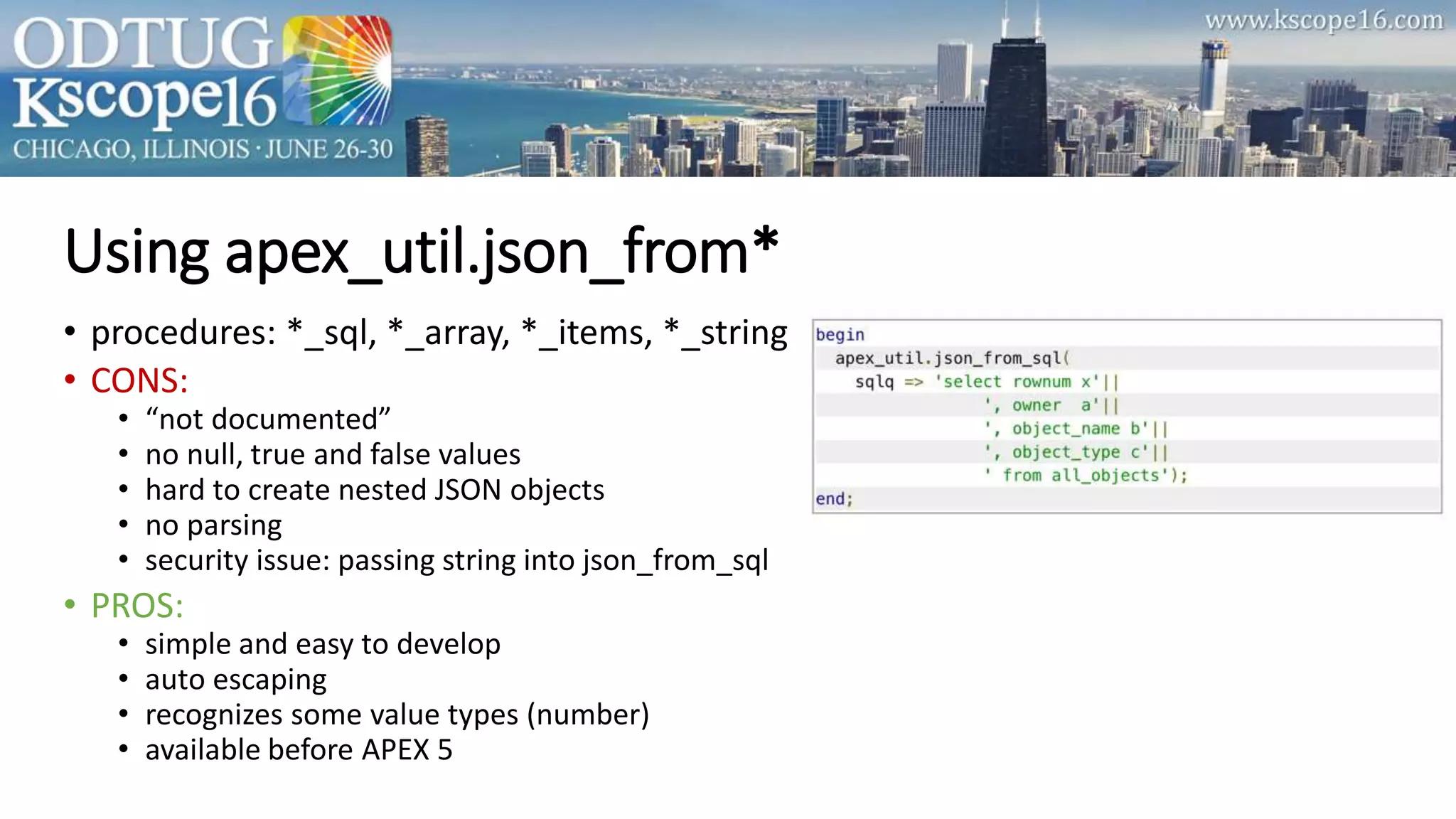 Using apex_util.json_from*
• procedures: *_sql, *_array, *_items, *_string
• CONS:
• “not documented”
• no null, true and false values
• hard to create nested JSON objects
• no parsing
• security issue: passing string into json_from_sql
• PROS:
• simple and easy to develop
• auto escaping
• recognizes some value types (number)
• available before APEX 5
 