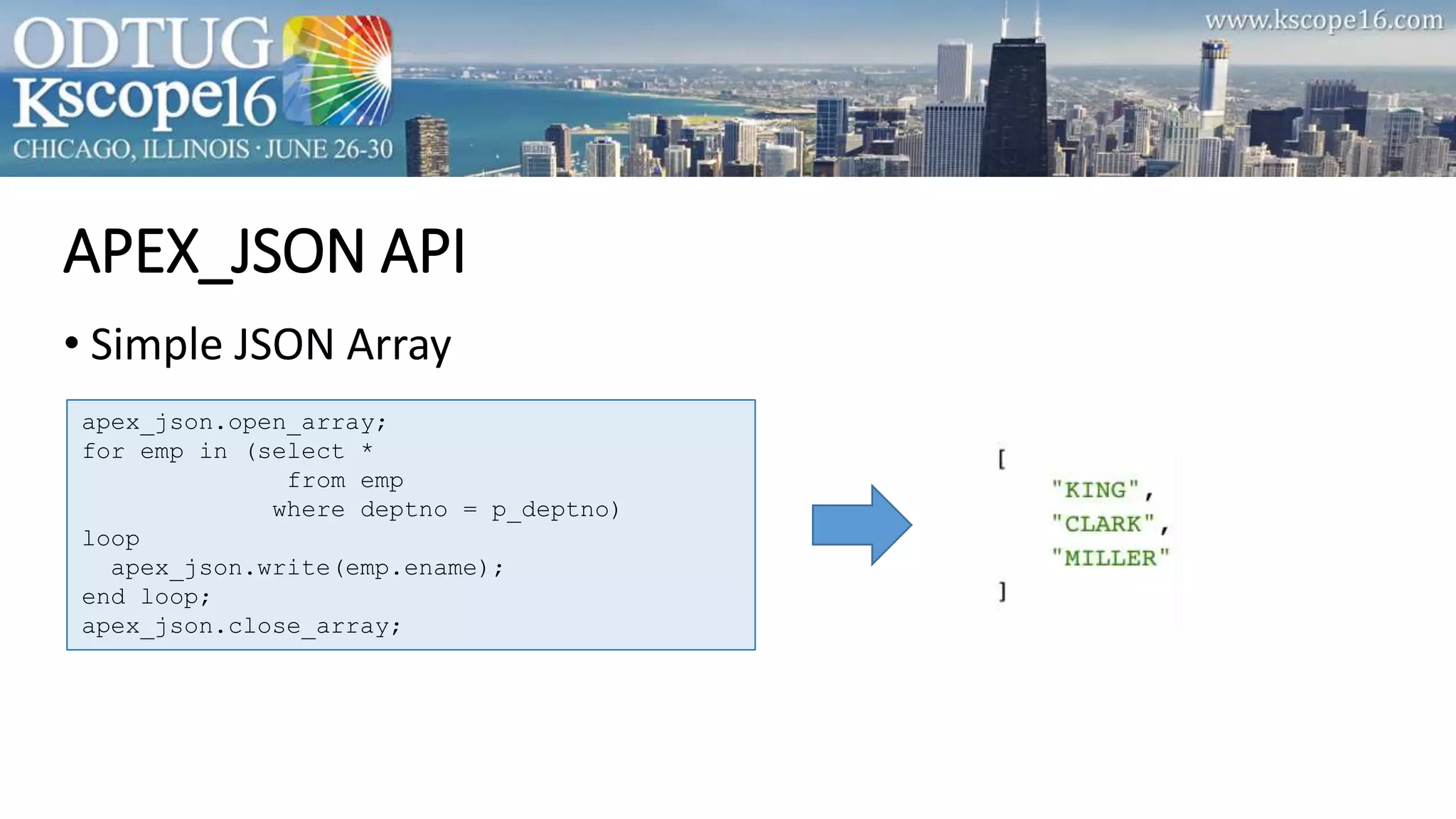 APEX_JSON API
• Simple JSON Array
apex_json.open_array;
for emp in (select *
from emp
where deptno = p_deptno)
loop
apex_json.write(emp.ename);
end loop;
apex_json.close_array;
 