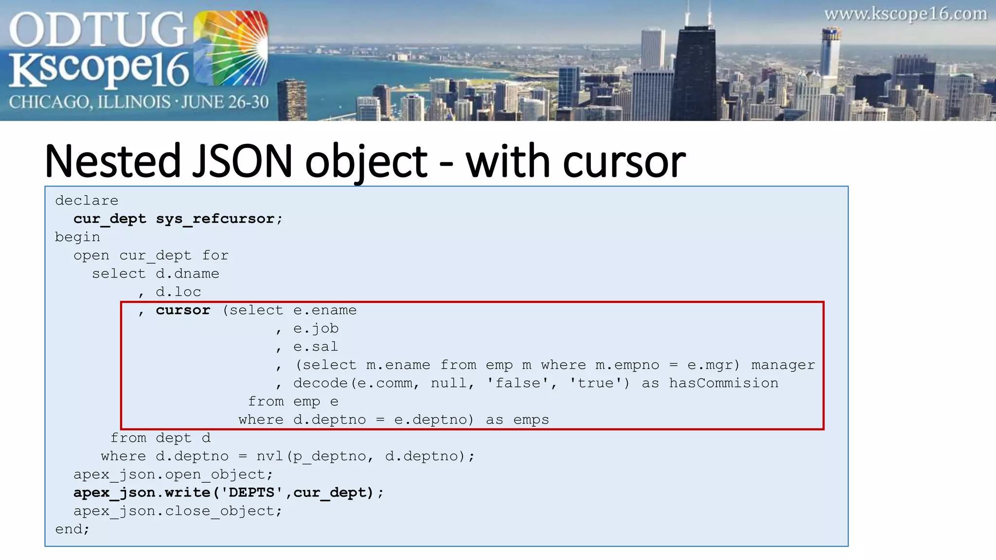 Nested JSON object - with cursor
declare
cur_dept sys_refcursor;
begin
open cur_dept for
select d.dname
, d.loc
, cursor (select e.ename
, e.job
, e.sal
, (select m.ename from emp m where m.empno = e.mgr) manager
, decode(e.comm, null, 'false', 'true') as hasCommision
from emp e
where d.deptno = e.deptno) as emps
from dept d
where d.deptno = nvl(p_deptno, d.deptno);
apex_json.open_object;
apex_json.write('DEPTS',cur_dept);
apex_json.close_object;
end;
 