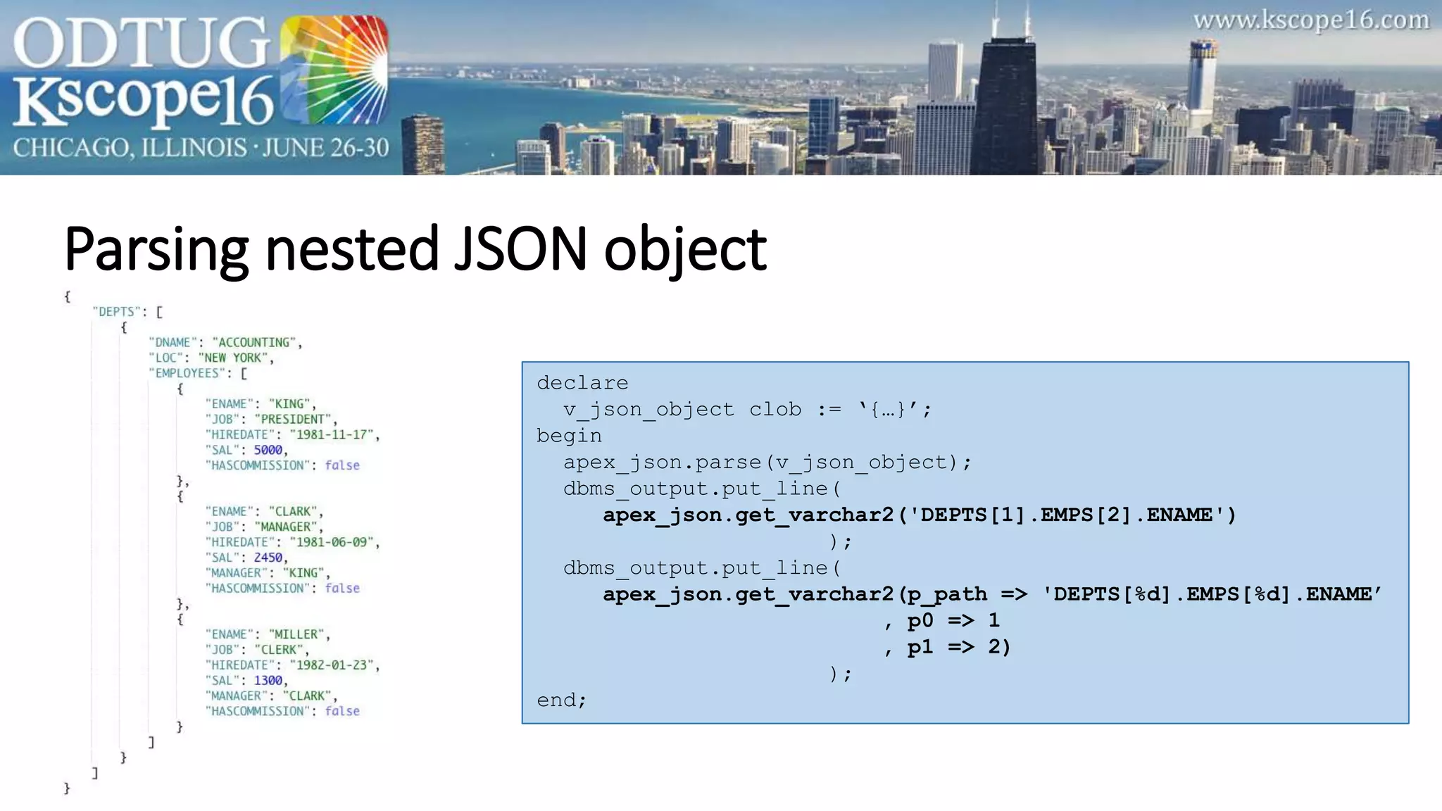 Parsing nested JSON object
declare
v_json_object clob := ‘{…}’;
begin
apex_json.parse(v_json_object);
dbms_output.put_line(
apex_json.get_varchar2('DEPTS[1].EMPS[2].ENAME')
);
dbms_output.put_line(
apex_json.get_varchar2(p_path => 'DEPTS[%d].EMPS[%d].ENAME’
, p0 => 1
, p1 => 2)
);
end;
 