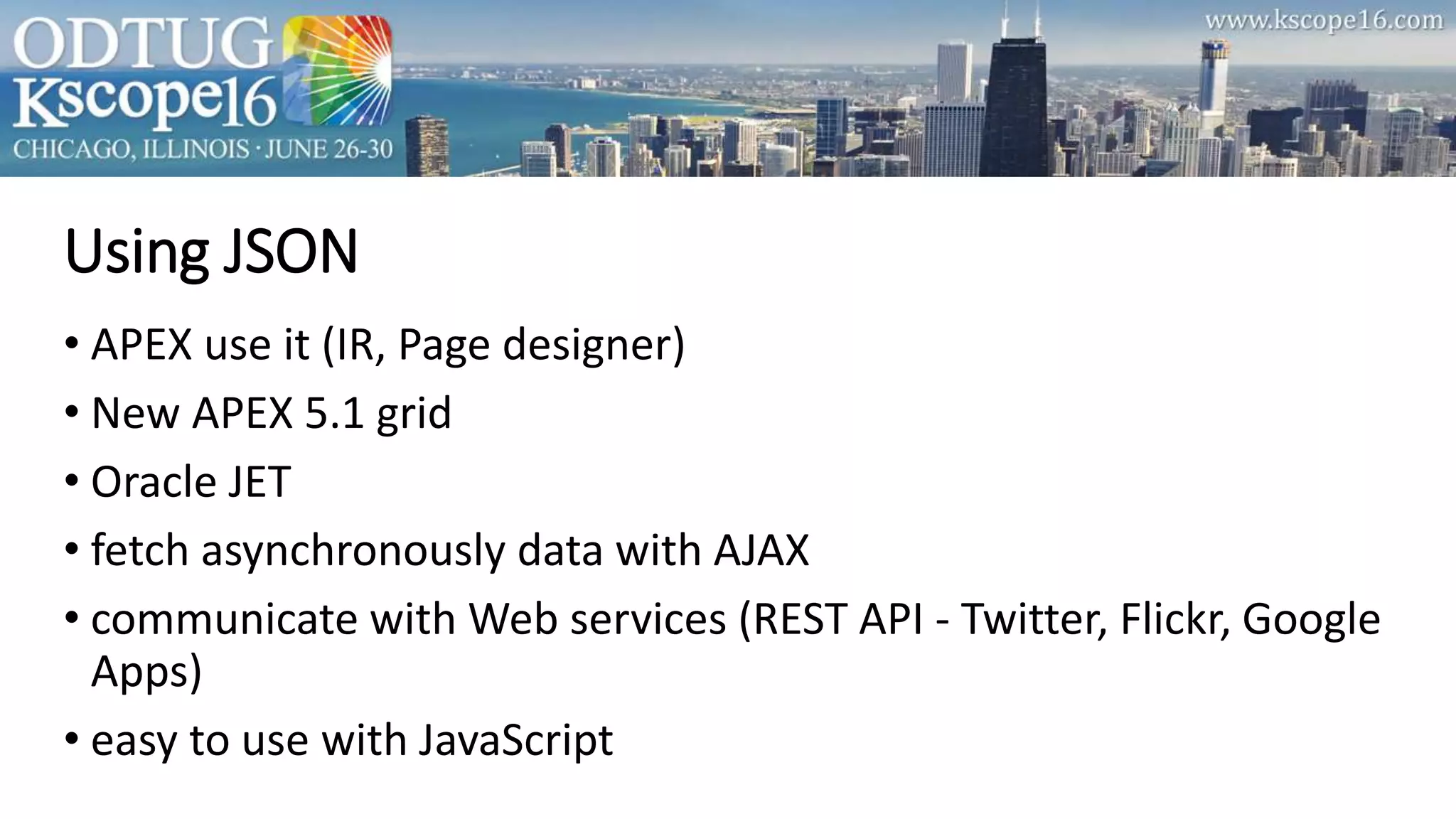Using JSON
• APEX use it (IR, Page designer)
• New APEX 5.1 grid
• Oracle JET
• fetch asynchronously data with AJAX
• communicate with Web services (REST API - Twitter, Flickr, Google
Apps)
• easy to use with JavaScript
 