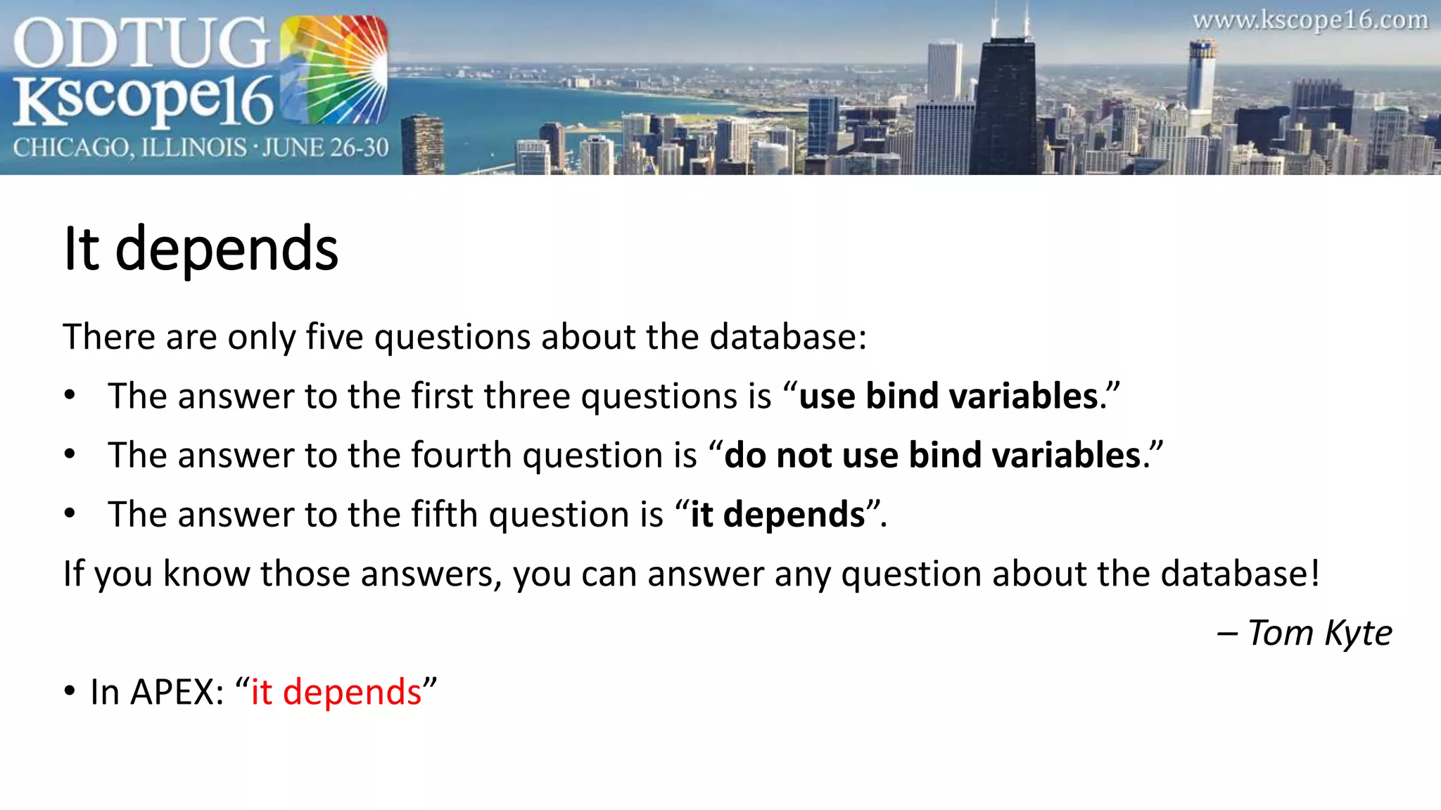 It depends
There are only five questions about the database:
• The answer to the first three questions is “use bind variables.”
• The answer to the fourth question is “do not use bind variables.”
• The answer to the fifth question is “it depends”.
If you know those answers, you can answer any question about the database!
– Tom Kyte
• In APEX: “it depends”
 