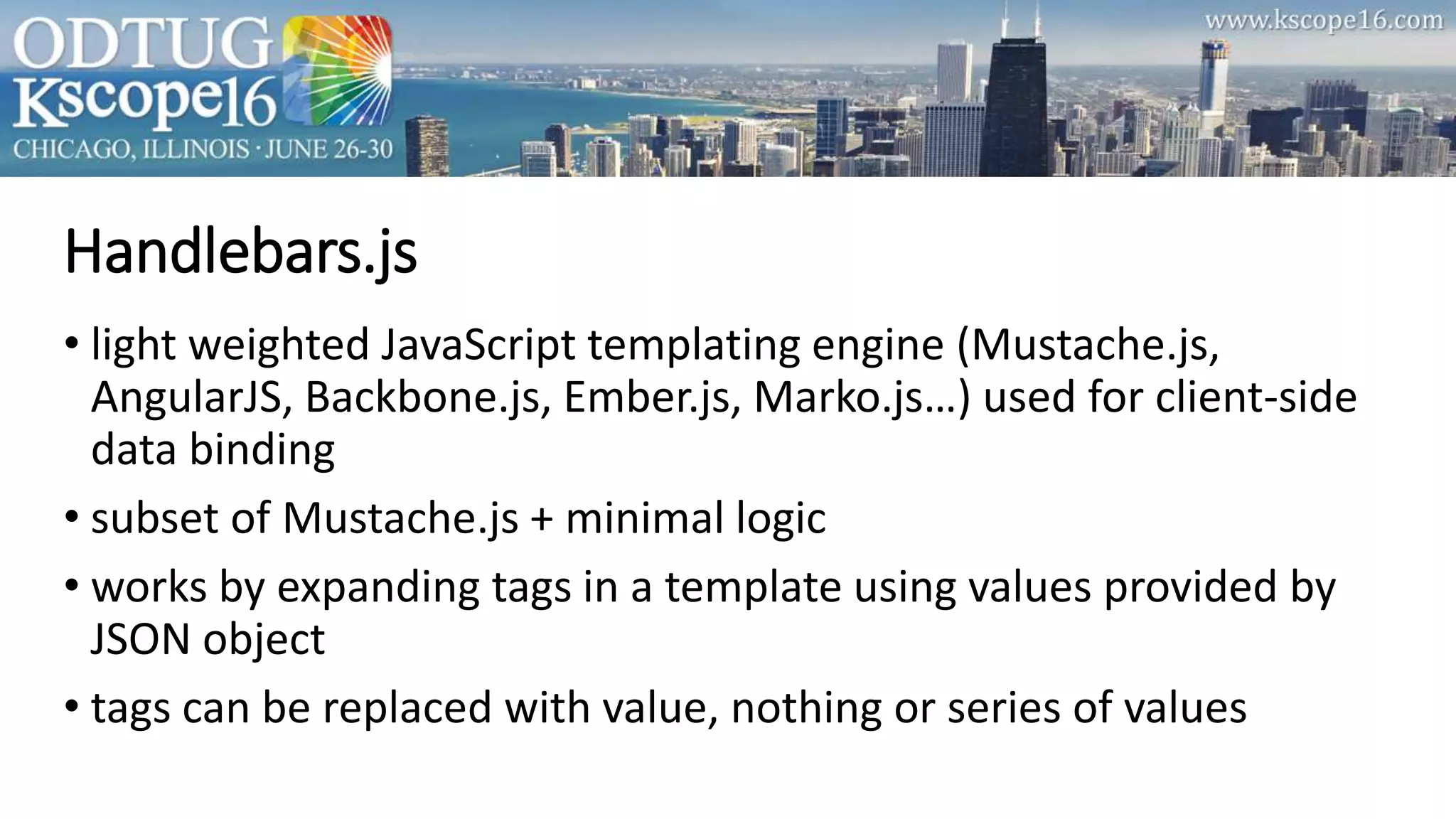 • light weighted JavaScript templating engine (Mustache.js,
AngularJS, Backbone.js, Ember.js, Marko.js…) used for client-side
data binding
• subset of Mustache.js + minimal logic
• works by expanding tags in a template using values provided by
JSON object
• tags can be replaced with value, nothing or series of values
Handlebars.js
 