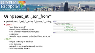 Using apex_util.json_from*
• procedures: *_sql, *_array, *_items, *_string
• CONS:
• “not documented”
• no null, true and false values
• hard to create nested JSON objects
• no parsing
• security issue: passing string into json_from_sql
• PROS:
• simple and easy to develop
• auto escaping
• recognizes some value types (number)
• available before APEX 5
 