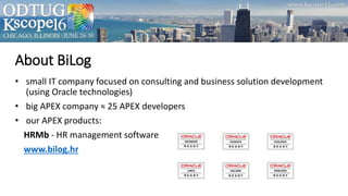 About BiLog
• small IT company focused on consulting and business solution development
(using Oracle technologies)
• big APEX company ≈ 25 APEX developers
• our APEX products:
HRMb - HR management software
www.bilog.hr
 