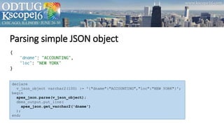 Parsing simple JSON object
declare
v_json_object varchar2(100) := '{"dname":"ACCOUNTING","loc":"NEW YORK"}';
begin
apex_json.parse(v_json_object);
dbms_output.put_line(
apex_json.get_varchar2('dname')
);
end;
 