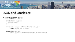 JSON and Oracle12c
• storing JSON data
create table my_json(
json_col clob
);
alter table my_json add constraint valid_json
check (json_col is json);
insert into my_json
values ('{"dname":"ACCOUNTING","loc":"NEW YORK"}');
 