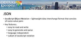 JSON
• JavaScript Object Notation – lightweight data interchange format that consists
of name-value pairs
• key features:
• easy to read and write
• easy to generate and parse
• language independent
• subset of JavaScript notation
 
