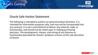 30
What’s Coming
The following is intended to outline our general product direction. It is
intended for information purposes only, and may not be incorporated into
any contract. It is not a commitment to deliver any material, code, or
functionality, and should not be relied upon in making purchasing
decisions. The development, release, and timing of any features or
functionality described for Oracle’s products remains at the sole discretion
of Oracle.
Oracle Safe Harbor Statement
 