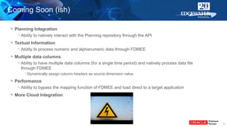 31
Planning Integration
Ability to natively interact with the Planning repository through the API
Textual Information
Ability to process numeric and alphanumeric data through FDMEE
Multiple data columns
Ability to have multiple data columns (for a single time period) and natively process data file
through FDMEE
Dynamically assign column headers as source dimension value
Performance
Ability to bypass the mapping function of FDMEE and load direct to a target application
More Cloud Integration
Coming Soon (ish)
 