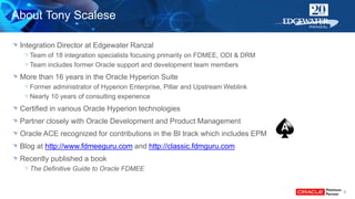 About Tony Scalese
Integration Director at Edgewater Ranzal
Team of 18 integration specialists focusing primarily on FDMEE, ODI & DRM
Team includes former Oracle support and development team members
More than 16 years in the Oracle Hyperion Suite
Former administrator of Hyperion Enterprise, Pillar and Upstream Weblink
Nearly 10 years of consulting experience
Certified in various Oracle Hyperion technologies
Partner closely with Oracle Development and Product Management
Oracle ACE recognized for contributions in the BI track which includes EPM
Blog at http://www.fdmeeguru.com and http://classic.fdmguru.com
Recently published a book
The Definitive Guide to Oracle FDMEE
6
 