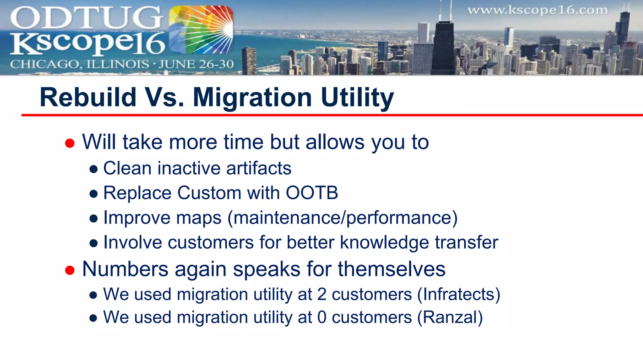  Will take more time but allows you to
● Clean inactive artifacts
● Replace Custom with OOTB
● Improve maps (maintenance/performance)
● Involve customers for better knowledge transfer
 Numbers again speaks for themselves
● We used migration utility at 2 customers (Infratects)
● We used migration utility at 0 customers (Ranzal)
Rebuild Vs. Migration Utility
 