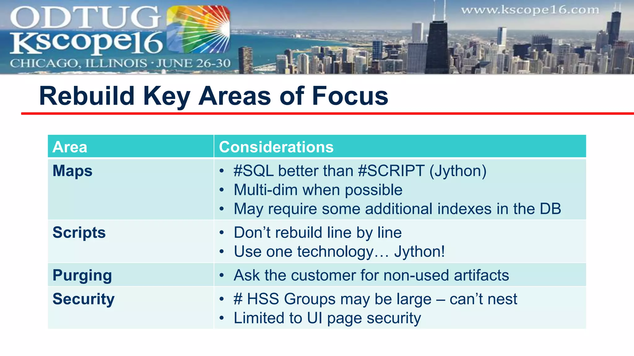 Rebuild Key Areas of Focus
Area Considerations
Maps • #SQL better than #SCRIPT (Jython)
• Multi-dim when possible
• May require some additional indexes in the DB
Scripts • Don’t rebuild line by line
• Use one technology… Jython!
Purging • Ask the customer for non-used artifacts
Security • # HSS Groups may be large – can’t nest
• Limited to UI page security
 