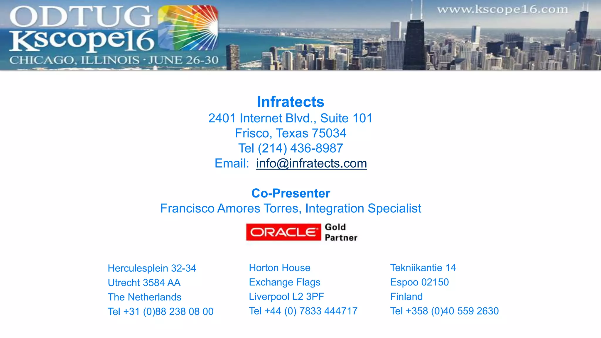 Infratects
2401 Internet Blvd., Suite 101
Frisco, Texas 75034
Tel (214) 436-8987
Email: info@infratects.com
Co-Presenter
Francisco Amores Torres, Integration Specialist
Herculesplein 32-34
Utrecht 3584 AA
The Netherlands
Tel +31 (0)88 238 08 00
Horton House
Exchange Flags
Liverpool L2 3PF
Tel +44 (0) 7833 444717
Tekniikantie 14
Espoo 02150
Finland
Tel +358 (0)40 559 2630
 