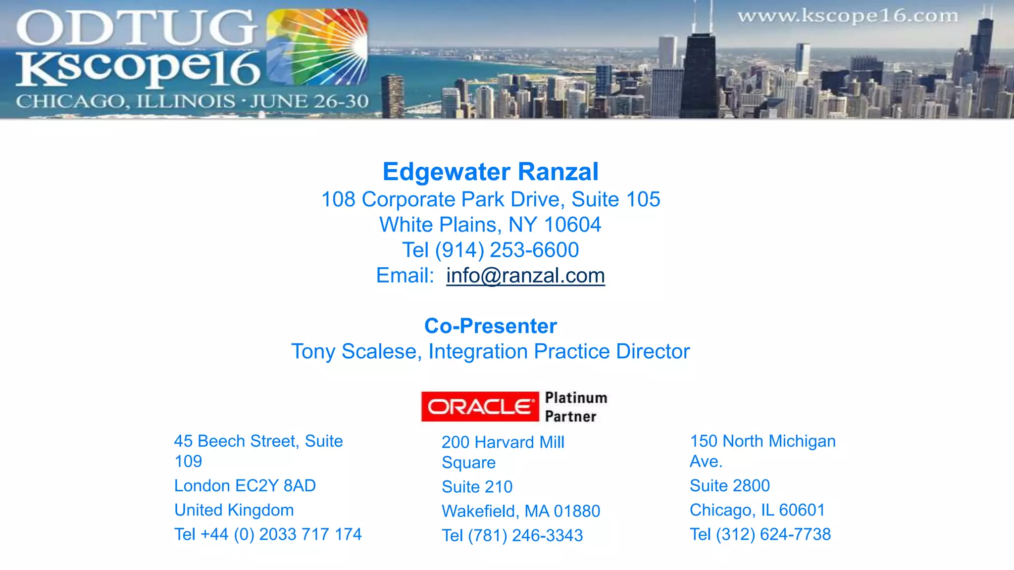 Edgewater Ranzal
108 Corporate Park Drive, Suite 105
White Plains, NY 10604
Tel (914) 253-6600
Email: info@ranzal.com
Co-Presenter
Tony Scalese, Integration Practice Director
45 Beech Street, Suite
109
London EC2Y 8AD
United Kingdom
Tel +44 (0) 2033 717 174
150 North Michigan
Ave.
Suite 2800
Chicago, IL 60601
Tel (312) 624-7738
200 Harvard Mill
Square
Suite 210
Wakefield, MA 01880
Tel (781) 246-3343
 