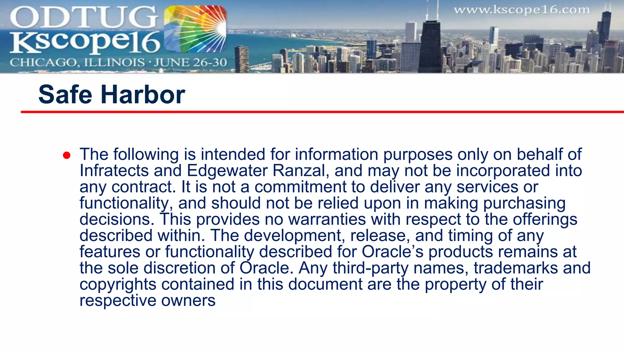 Safe Harbor
 The following is intended for information purposes only on behalf of
Infratects and Edgewater Ranzal, and may not be incorporated into
any contract. It is not a commitment to deliver any services or
functionality, and should not be relied upon in making purchasing
decisions. This provides no warranties with respect to the offerings
described within. The development, release, and timing of any
features or functionality described for Oracle’s products remains at
the sole discretion of Oracle. Any third-party names, trademarks and
copyrights contained in this document are the property of their
respective owners
 