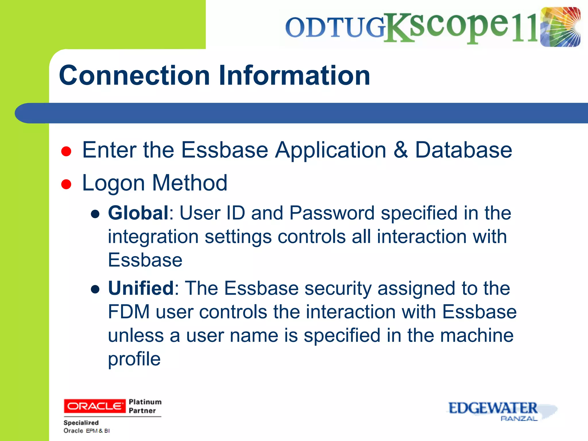 Connection Information

   Enter the Essbase Application & Database
   Logon Method
    ● Global: User ID and Password specified in the
      integration settings controls all interaction with
      Essbase
    ● Unified: The Essbase security assigned to the
      FDM user controls the interaction with Essbase
      unless a user name is specified in the machine
      profile
 