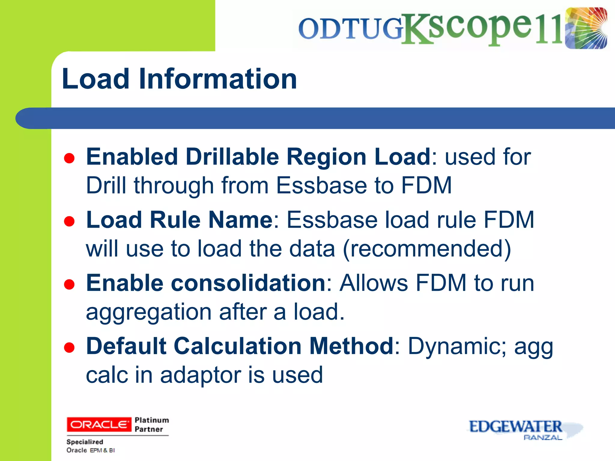 Load Information

   Enabled Drillable Region Load: used for
    Drill through from Essbase to FDM
   Load Rule Name: Essbase load rule FDM
    will use to load the data (recommended)
   Enable consolidation: Allows FDM to run
    aggregation after a load.
   Default Calculation Method: Dynamic; agg
    calc in adaptor is used
 