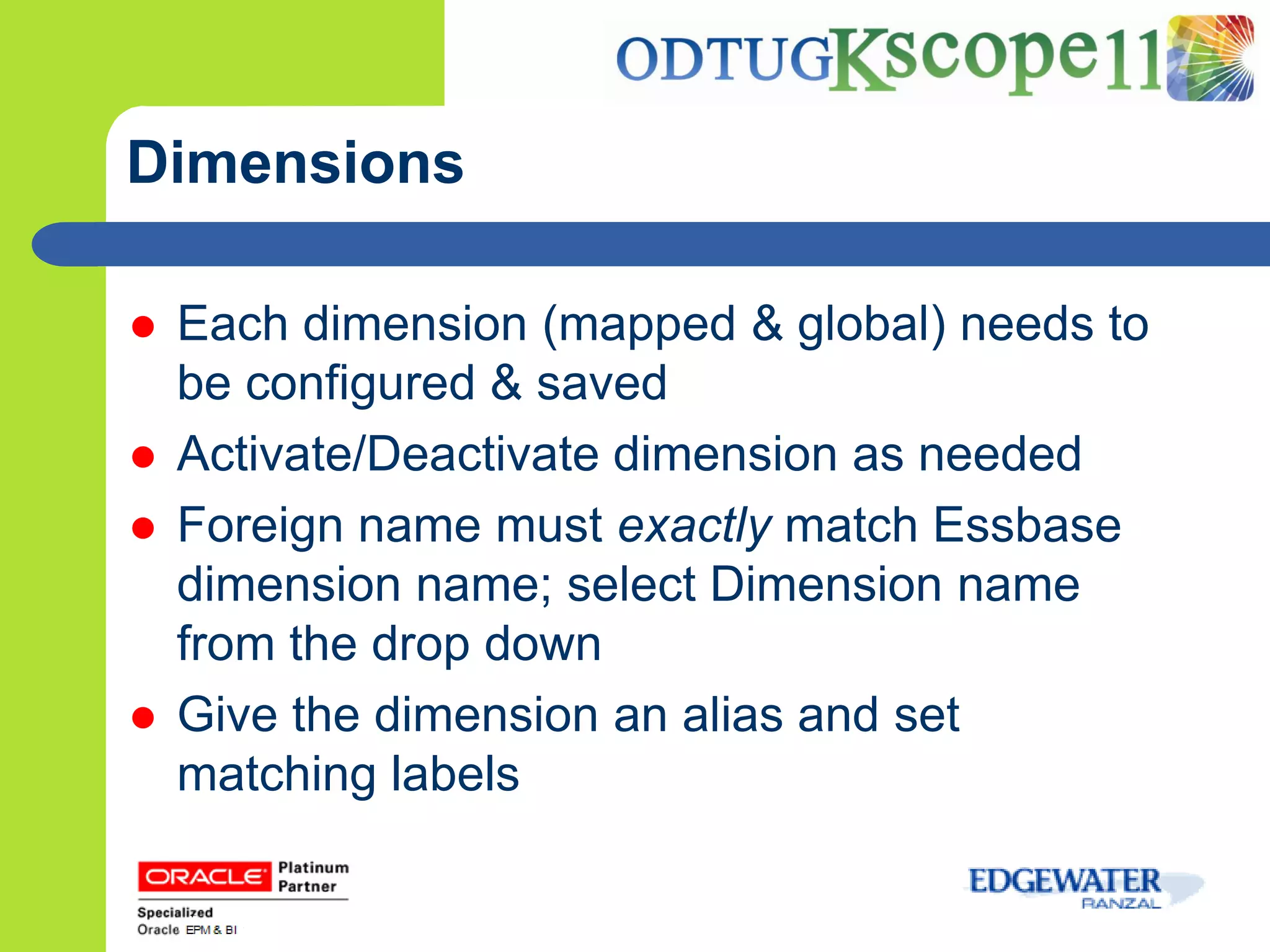 Dimensions

   Each dimension (mapped & global) needs to
    be configured & saved
   Activate/Deactivate dimension as needed
   Foreign name must exactly match Essbase
    dimension name; select Dimension name
    from the drop down
   Give the dimension an alias and set
    matching labels
 