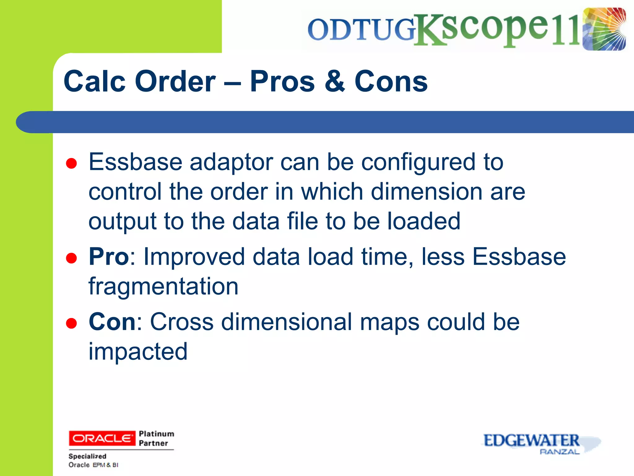 Calc Order – Pros & Cons

   Essbase adaptor can be configured to
    control the order in which dimension are
    output to the data file to be loaded
   Pro: Improved data load time, less Essbase
    fragmentation
   Con: Cross dimensional maps could be
    impacted
 
