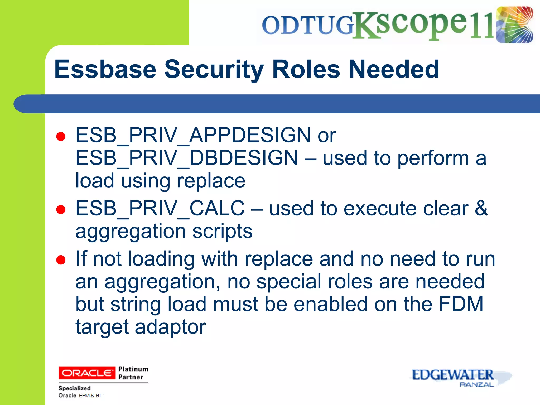 Essbase Security Roles Needed

   ESB_PRIV_APPDESIGN or
    ESB_PRIV_DBDESIGN – used to perform a
    load using replace
   ESB_PRIV_CALC – used to execute clear &
    aggregation scripts
   If not loading with replace and no need to run
    an aggregation, no special roles are needed
    but string load must be enabled on the FDM
    target adaptor
 