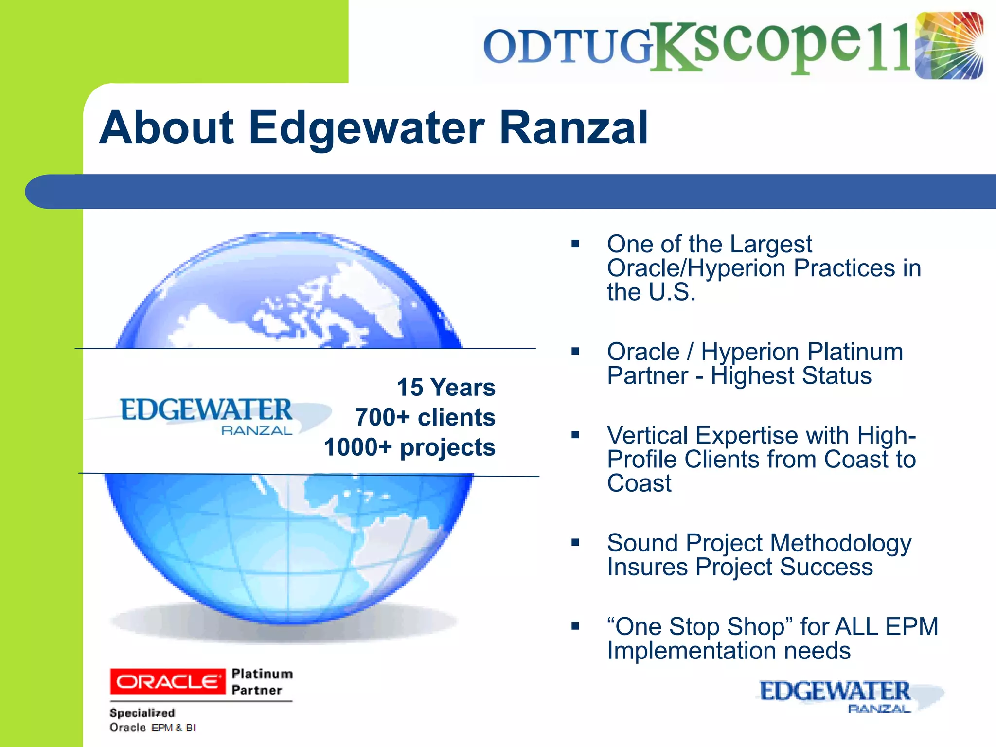 About Edgewater Ranzal

                            One of the Largest
                             Oracle/Hyperion Practices in
                             the U.S.

                            Oracle / Hyperion Platinum
             15 Years        Partner - Highest Status
          700+ clients
        1000+ projects      Vertical Expertise with High-
                             Profile Clients from Coast to
                             Coast

                            Sound Project Methodology
                             Insures Project Success

                            “One Stop Shop” for ALL EPM
                             Implementation needs
 