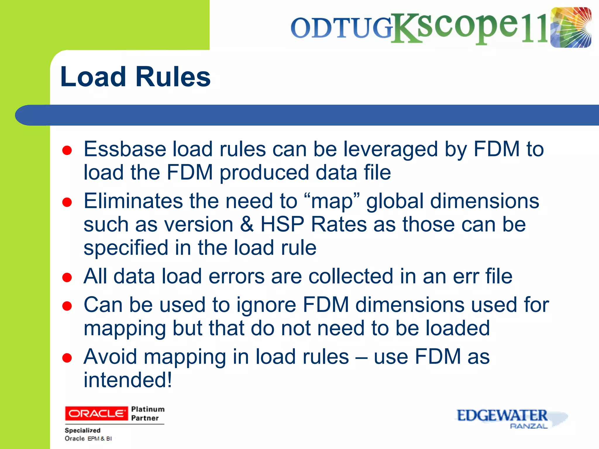 Load Rules

   Essbase load rules can be leveraged by FDM to
    load the FDM produced data file
   Eliminates the need to “map” global dimensions
    such as version & HSP Rates as those can be
    specified in the load rule
   All data load errors are collected in an err file
   Can be used to ignore FDM dimensions used for
    mapping but that do not need to be loaded
   Avoid mapping in load rules – use FDM as
    intended!
 