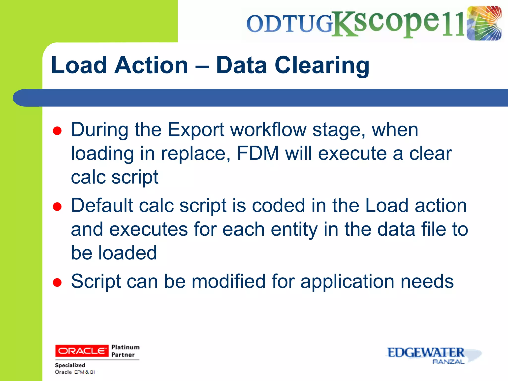 Load Action – Data Clearing

   During the Export workflow stage, when
    loading in replace, FDM will execute a clear
    calc script
   Default calc script is coded in the Load action
    and executes for each entity in the data file to
    be loaded
   Script can be modified for application needs
 